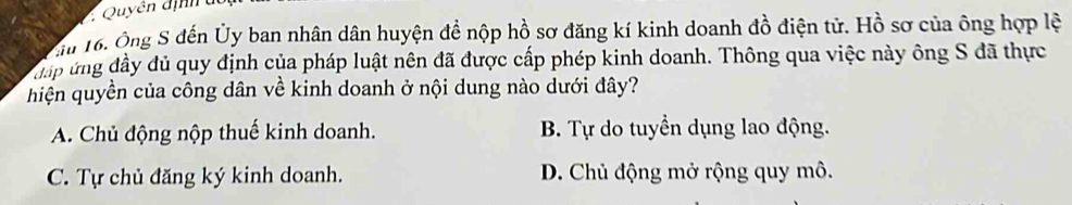 Quyễn định đ
Eu 16. Ông S đến Ủy ban nhân dân huyện đề nộp hồ sơ đăng kí kinh doanh đồ điện tử. Hồ sơ của ông hợp lệ
đáp ứng đầy dủ quy định của pháp luật nên đã được cấp phép kinh doanh. Thông qua việc này ông S đã thực
hiện quyền của công dân về kinh doanh ở nội dung nào dưới đây?
A. Chủ động nộp thuế kinh doanh. B. Tự do tuyển dụng lao động.
C. Tự chủ đăng ký kinh doanh. D. Chủ động mở rộng quy mô.