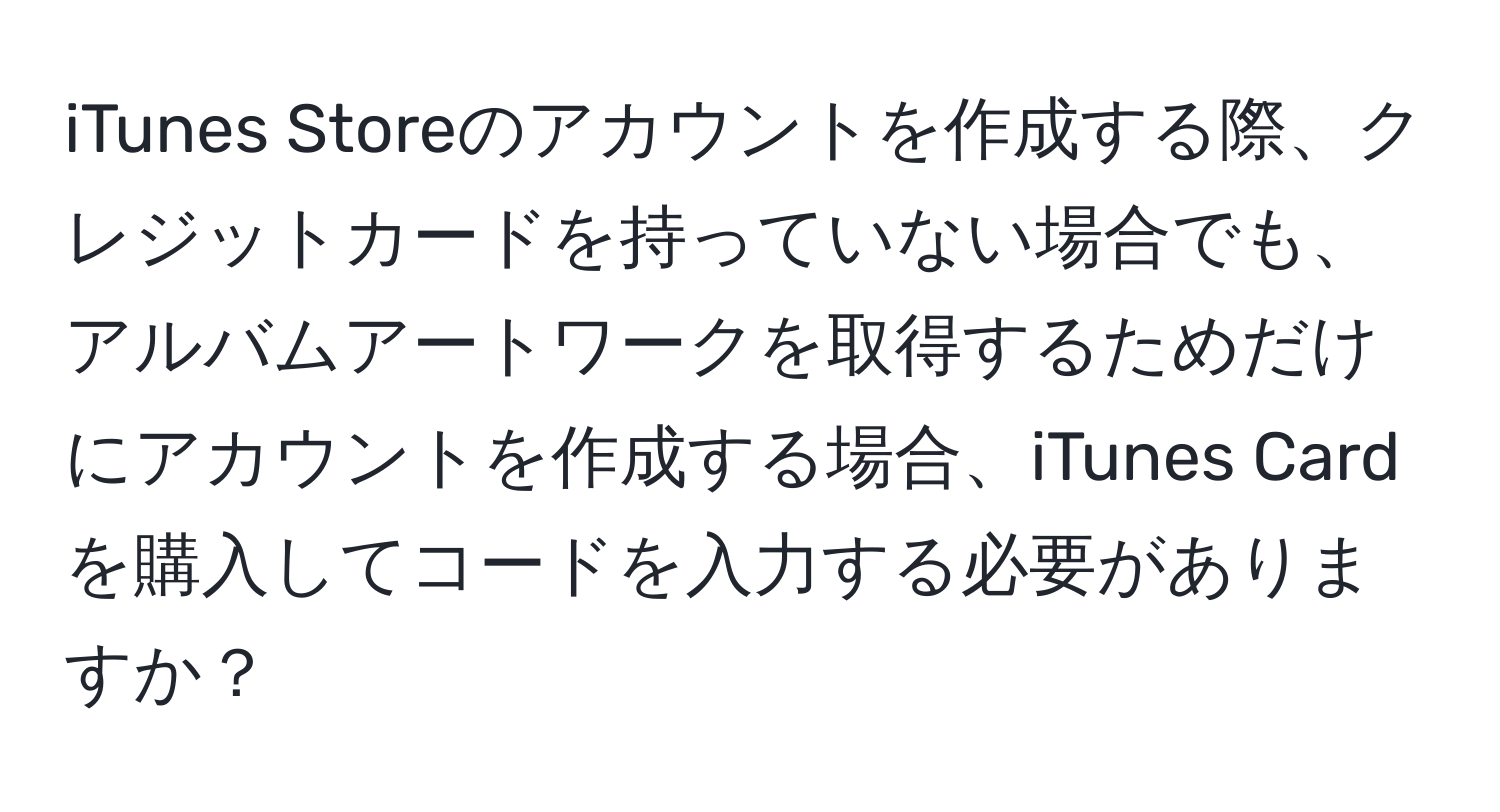 iTunes Storeのアカウントを作成する際、クレジットカードを持っていない場合でも、アルバムアートワークを取得するためだけにアカウントを作成する場合、iTunes Cardを購入してコードを入力する必要がありますか？