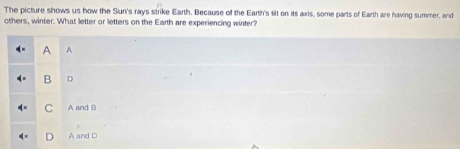 The picture shows us how the Sun's rays strike Earth. Because of the Earth's tilt on its axis, some parts of Earth are having summer, and
others, winter. What letter or letters on the Earth are experiencing winter?
A A
B D
C A and B
A and D