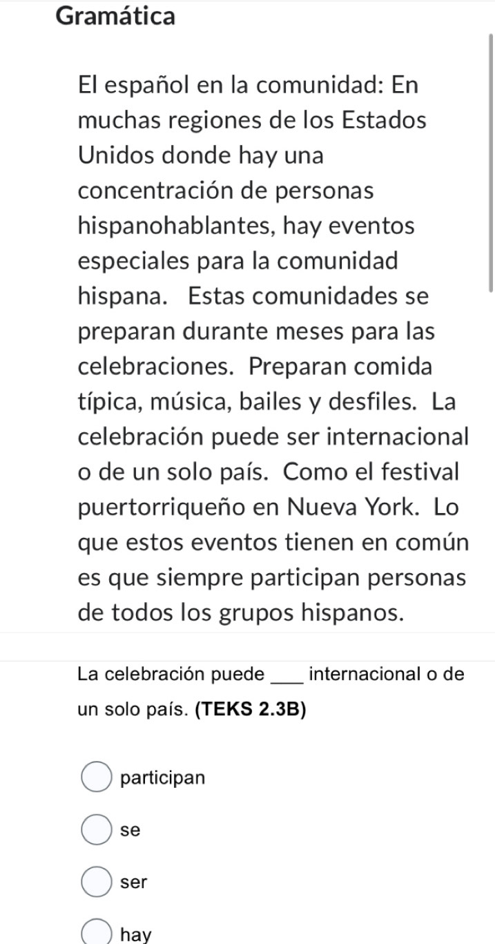 Gramática 
El español en la comunidad: En 
muchas regiones de los Estados 
Unidos donde hay una 
concentración de personas 
hispanohablantes, hay eventos 
especiales para la comunidad 
hispana. Estas comunidades se 
preparan durante meses para las 
celebraciones. Preparan comida 
típica, música, bailes y desfiles. La 
celebración puede ser internacional 
o de un solo país. Como el festival 
puertorriqueño en Nueva York. Lo 
que estos eventos tienen en común 
es que siempre participan personas 
de todos los grupos hispanos. 
La celebración puede _internacional o de 
un solo país. (TEKS 2.3B) 
participan 
se 
ser 
hay