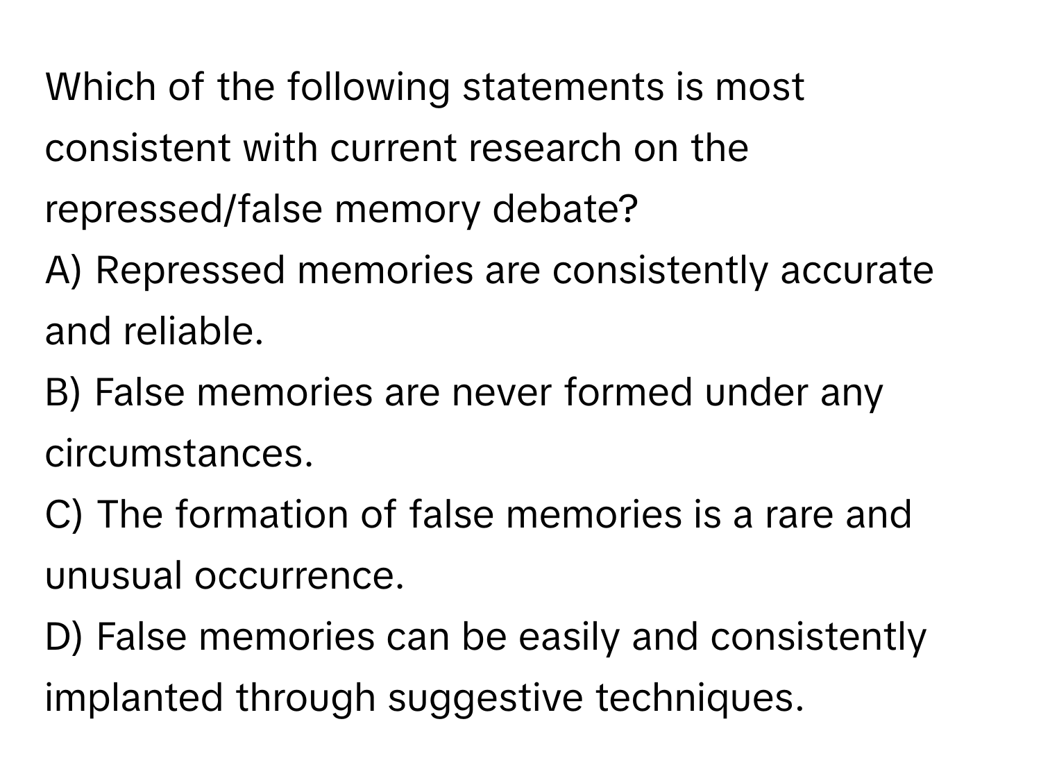 Which of the following statements is most consistent with current research on the repressed/false memory debate?

A) Repressed memories are consistently accurate and reliable. 
B) False memories are never formed under any circumstances. 
C) The formation of false memories is a rare and unusual occurrence. 
D) False memories can be easily and consistently implanted through suggestive techniques.