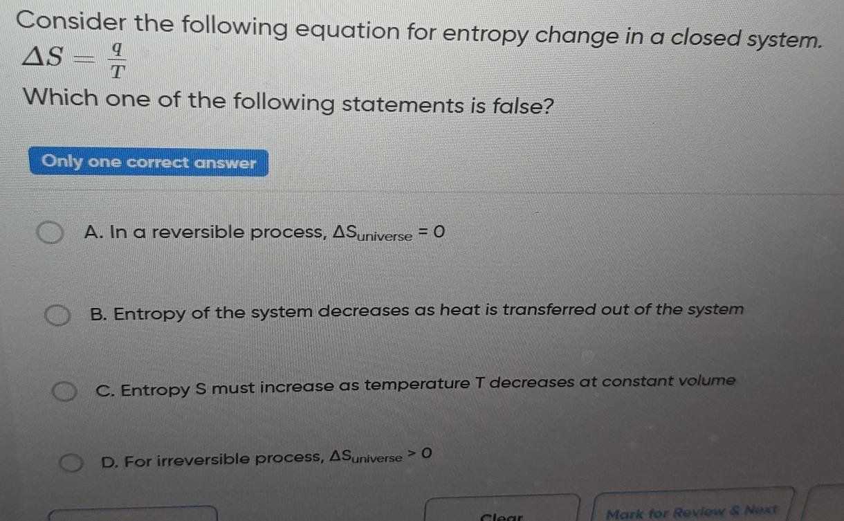 Consider the following equation for entropy change in a closed system.
△ S= q/T 
Which one of the following statements is false?
Only one correct answer
A. In a reversible process, △ S_universe=0
B. Entropy of the system decreases as heat is transferred out of the system
C. Entropy S must increase as temperature T decreases at constant volume
D. For irreversible process, △ S_universe>0
C lear Mark for Review & Next