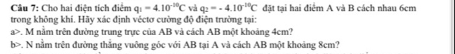 Cho hai điện tích điểm q_1=4.10^(-10)C và q_2=-4.10^(-10)C đặt tại hai điểm A và B cách nhau 6cm
trong không khí. Hãy xác định véctơ cường độ điện trường tại: 
a>. M nằm trên đường trung trực của AB và cách AB một khoảng 4cm? 
b>. N nằm trên đường thắng vuông góc với AB tại A và cách AB một khoảng 8cm?