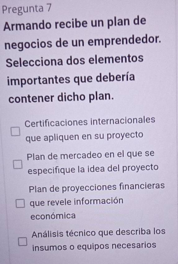 Pregunta 7
Armando recibe un plan de
negocios de un emprendedor.
Selecciona dos elementos
importantes que debería
contener dicho plan.
Certificaciones internacionales
que apliquen en su proyecto
Plan de mercadeo en el que se
especifique la idea del proyecto
Plan de proyecciones financieras
que revele información
económica
Análisis técnico que describa los
insumos o equipos necesarios