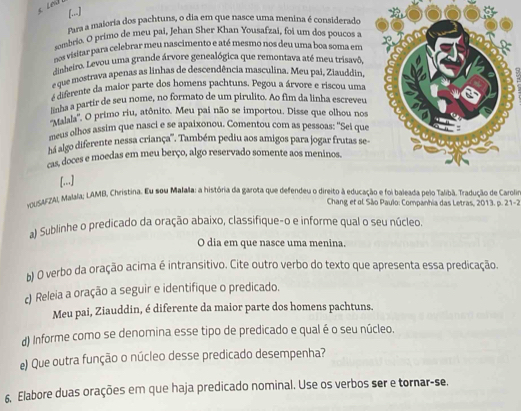 [..]
Para a maloria dos pachtuns, o dia em que nasce uma menina é considerado
sombrio. O primo de meu pai, Jehan Sher Khan Yousafzai, foi um dos poucos a
nos visitar para celebrar meu nascimento e até mesmo nos deu uma boa soma em
dinheiro. Levou uma grande árvore genealógica que remontava até meu trisavô
e que mostrava apenas as linhas de descendência masculina. Meu pai, Ziauddin
:
4diferente da maior parte dos homens pachtuns. Pegou a árvore e riscou uma
linha a partir de seu nome, no formato de um pirulito. Ao fim da linha escreveu
''Malala''. O primo riu, atônito. Meu pai não se importou. Disse que olhou nos
meus olhos assim que nasci e se apaixonou. Comentou com as pessoas: ''Sei que
há algo diferente nessa criança''. Também pediu aos amigos para jogar frutas se
cas, doces e moedas em meu berço, algo reservado somente aos meninos.
[...]
vOUSAFZAI, Malala; LAMB, Christina. Eu sou Malala: a história da garota que defendeu o direito à educação e foi baleada pelo Talibã. Tradução de Carolis
Chang et al São Paulo: Companhia das Letras, 2013, p. 21-2
a) Sublinhe o predicado da oração abaixo, classifique-o e informe qual o seu núcleo.
O dia em que nasce uma menina.
b) O verbo da oração acima é intransitivo. Cite outro verbo do texto que apresenta essa predicação.
c) Releia a oração a seguir e identifique o predicado.
Meu pai, Ziauddin, é diferente da maior parte dos homens pachtuns.
d) Informe como se denomina esse tipo de predicado e qual é o seu núcleo.
e) Que outra função o núcleo desse predicado desempenha?
6. Elabore duas orações em que haja predicado nominal. Use os verbos ser e tornar-se.