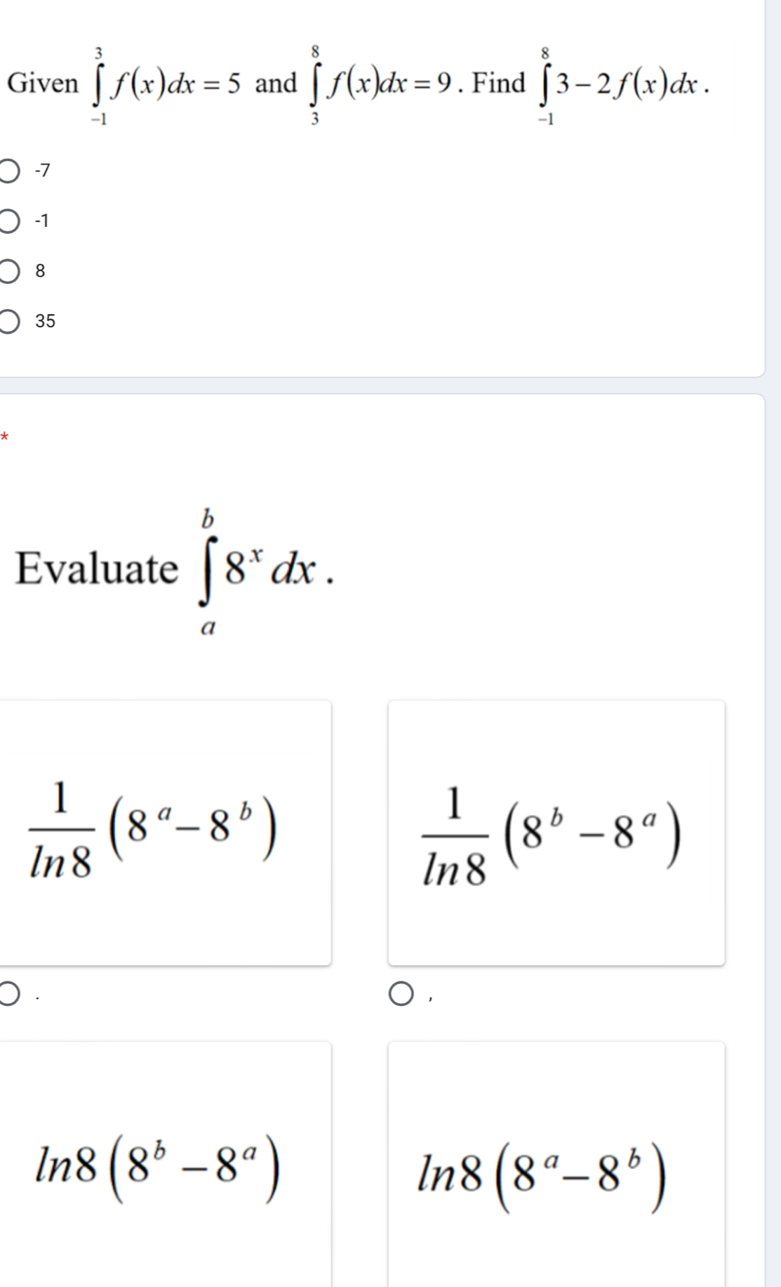 Given ∈tlimits _(-1)^3f(x)dx=5 and ∈tlimits _3^(8f(x)dx=9. Find ∈tlimits _(-1)^83-2f(x)dx.
-7
-1
8
35
Evaluate ∈tlimits _a^b8^x)dx.
 1/ln 8 (8^a-8^b)
 1/ln 8 (8^b-8^a)
ln 8(8^b-8^a)
ln 8(8^a-8^b)