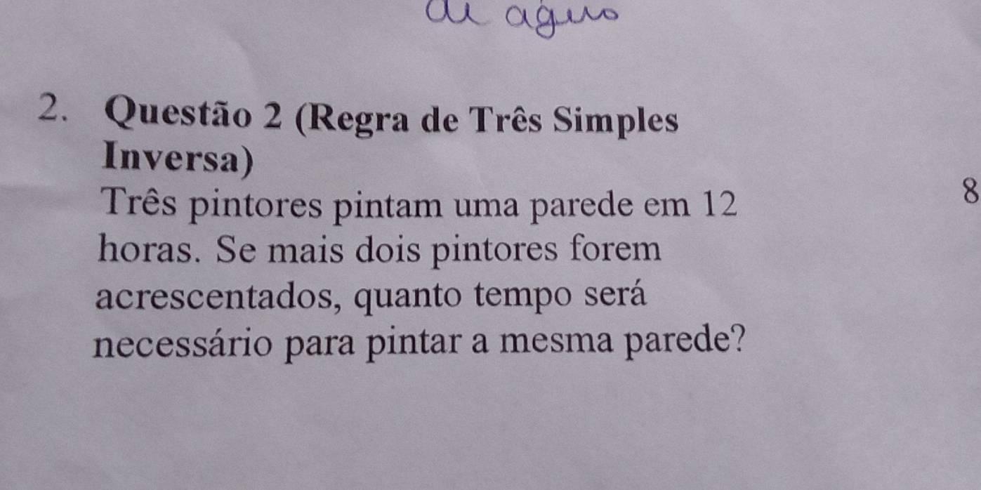 (Regra de Três Simples 
Inversa) 
Três pintores pintam uma parede em 12
8
horas. Se mais dois pintores forem 
acrescentados, quanto tempo será 
necessário para pintar a mesma parede?