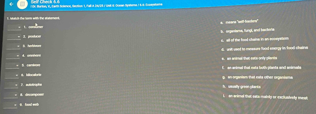 Self Check 6.6
! Dr. Burton, V., Earth Sclence, Section 1, Fall A 24/25 / Unit 6: Ocean Systems / 6.6: Ecosystems
1. Match the term with the statement.
a. means 'self-feeders'
1. consumer
b. organisms, fungl, and bacteria
2. producer
c. all of the food chains in an ecosystem
3. herbivore
、 4. omnivore d. unit used to measure food energy in food chains
5. carnivore e. an animal that eats only plants
f. an animal that eats both plants and animals
6. kilocalorie g. an organism that eats other organisms
7. autotrophs h. usually green plants
8. decomposer
i. an animal that eats mainly or exclusively meat
9. food web