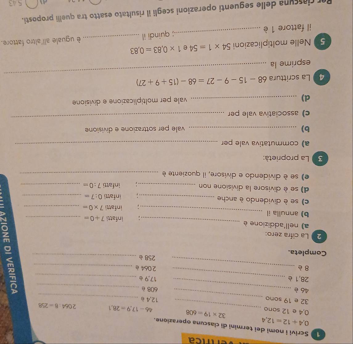 Tíríca 
1 Scrivi i nomi dei termini di ciascuna operazione.
0,4+12=12,4
0,4 e 12 sono
32* 19=608
_ 46-17,9=28,1 2064:8=258
_
32 e 19 sono 12,4è _ 
_
46 è _ 608 è 
_
28,1 è 17,9 è_
8 è _ 2064 è_
258 è_ 
Completa. 
2 La cifra zero: 
_ 
a) nell'addizione è 
; infatti 7+0= _ 
b) annulla il_ 
infatti 7* 0= _ 
c) se è dividendo è anche_ 
infatti 0:7= _ 
d) se è divisore la divisione non _: infatti 7:0= _ 
e) se è dividendo e divisore, il quoziente è_ 
3 La proprietà: 
a) commutativa vale per_ 
b) _vale per sottrazione e divisione 
c) associativa vale per 
_ 
d)_ 
vale per moltiplicazione e divisione 
4 La scrittura 68-15-9-27=68-(15+9+27)
esprime la 
_ 
5 Nelle moltiplicazioni 54* 1=54 e 1* 0,83=0,83
il fattore 1 è __ è uguale all'altro fattore. 
; quindi il 
Per ciascuna delle seguenti operazioni scegli il risultato esatto tra quelli proposti.
5 43