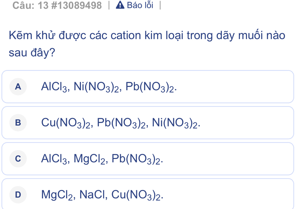 13 #13089498 Báo lỗi
Kẽm khử được các cation kim loại trong dãy muối nào
sau đây?
A AlCl_3, Ni(NO_3)_2, Pb(NO_3)_2.
B Cu(NO_3)_2, Pb(NO_3)_2, Ni(NO_3)_2.
C AlCl_3, MgCl_2, Pb(NO_3)_2.
D MgCl_2, NaCl, Cu(NO_3)_2.