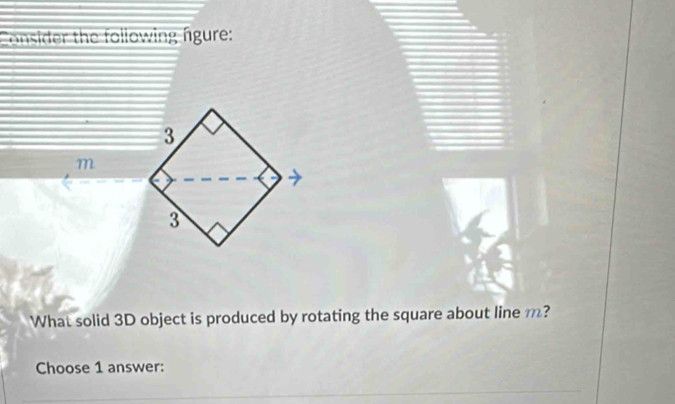 Consider the following figure:
m
What solid 3D object is produced by rotating the square about line m? 
Choose 1 answer: