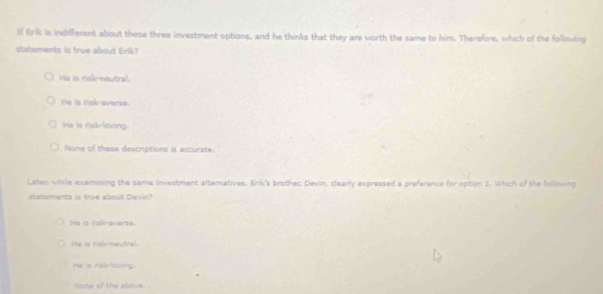 1f Erik is indifferent about these three investment options, and he thinks that they are worth the same to him. Therefore, which of the following
statements is true about Erik?
He is risk-neutral.
He is risk-averse.
He is risk-loving.
None of these descriptions is accurate.
Lates while examining the same Investment alteratives. Erik's brothes Devin, clearly expressed a preference for option 1. Which of the following
statements is true about Devin?
He is rak-averse.
He is risk-neutral.
He is risklaving.
None of the above.