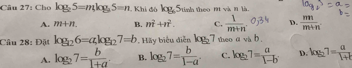 Cho log _25=mlog _35=n. Khi đó log _65_tinh theo m và n là.
A. m+n. B. m^2+n^2. C.  1/m+n .  m/m+n . 
D.
Câu 28: Đặt log _126=a, log _127=b Hãy biểu diễn log _27 theo a vab
A. log _27= b/1+a . B. log _27= b/1-a . C. log _27= a/1-b . D. log _27= a/1+b 