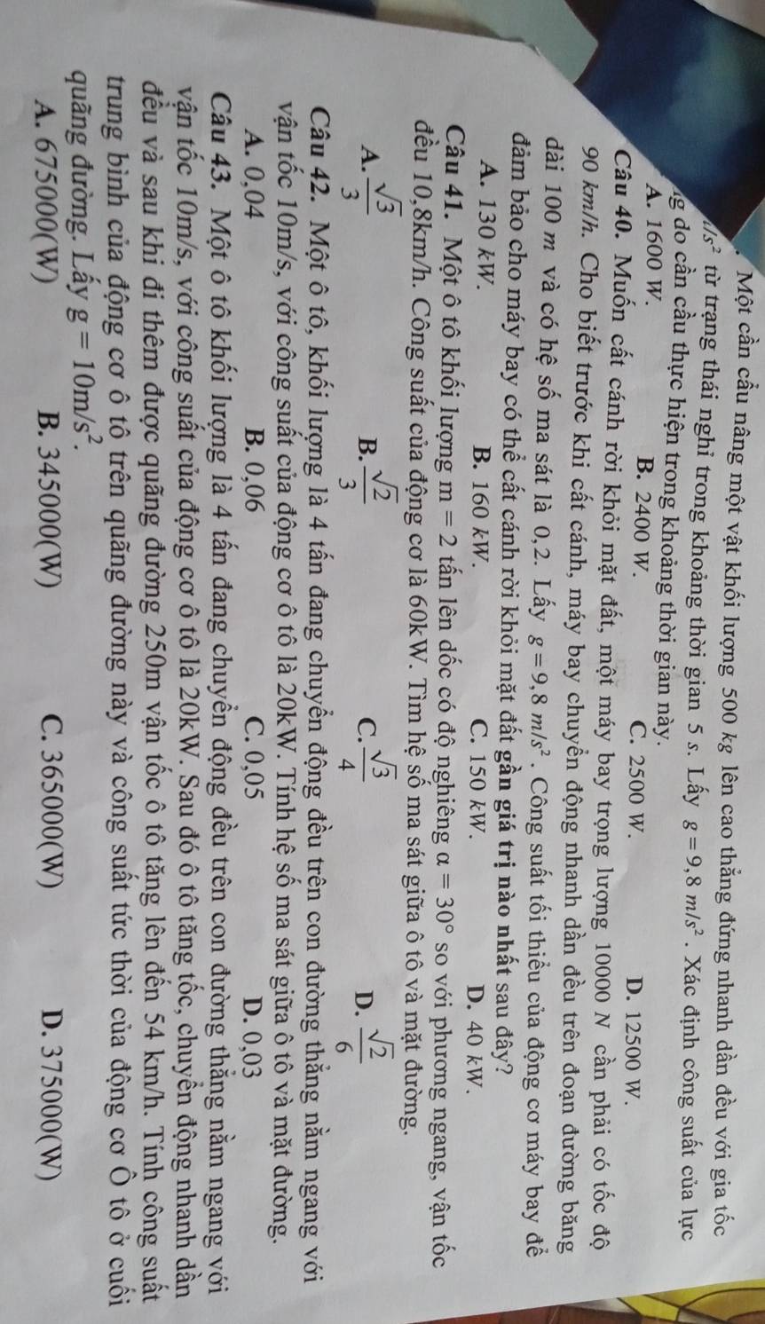 Một cần cầu nâng một vật khối lượng 500 kg lên cao thẳng đứng nhanh dần đều với gia tốc
/s^2 từ trạng thái nghỉ trong khoảng thời gian 5 s. Lấy g=9,8m/s^2. Xác định công suất của lực
g o  ầ n  cầu thực hiện trong khoảng thời gian này.
A. 1600 W. B. 2400 W. C. 2500 W.
D. 12500 W.
Câu 40. Muốn cất cánh rời khỏi mặt đất, một máy bay trọng lượng 10000 N cần phải có tốc độ
90 km/h. Cho biết trước khi cất cánh, máy bay chuyển động nhanh dần đều trên đoạn đường băng
dài 100 m và có hệ số ma sát là 0,2. Lấy g=9,8m/s^2. Công suất tối thiểu của động cơ máy bay để
đảm bảo cho máy bay có thể cất cánh rời khỏi mặt đất gần giá trị nào nhất sau đây?
A. 130 kW. B. 160 kW. C. 150 kW. D. 40 kW.
Câu 41. Một ô tô khối lượng m=2 tấn lên dốc có độ nghiêng alpha =30° so với phương ngang, vận tốc
đều 10,8km/h. Công suất của động cơ là 60kW. Tìm hệ số ma sát giữa ô tô và mặt đường.
A.  sqrt(3)/3   sqrt(2)/3  C.  sqrt(3)/4  D.  sqrt(2)/6 
B.
Câu 42. Một ô tô, khối lượng là 4 tấn đang chuyển động đều trên con đường thắng nằm ngang với
vận tốc 10m/s, với công suất của động cơ ô tô là 20kW. Tính hệ số ma sát giữa ô tô và mặt đường.
A. 0,04 B. 0,06 C. 0,05 D. 0,03
Câu 43. Một ô tô khối lượng là 4 tấn đang chuyền động đều trên con đường thằng nằm ngang với
vận tốc 10m/s, với công suất của động cơ ô tô là 20kW. Sau đó ô tô tăng tốc, chuyển động nhanh dần
đều và sau khi đi thêm được quãng đường 250m vận tốc ô tô tăng lên đến 54 km/h. Tính công suất
trung bình của động cơ ô tô trên quãng đường này và công suất tức thời của động cơ Ô tô ở cuối
quãng đường. Lấy g=10m/s^2.
A. 675000(W) B. 345000(W) C. 365000(W) D. 375000(W)