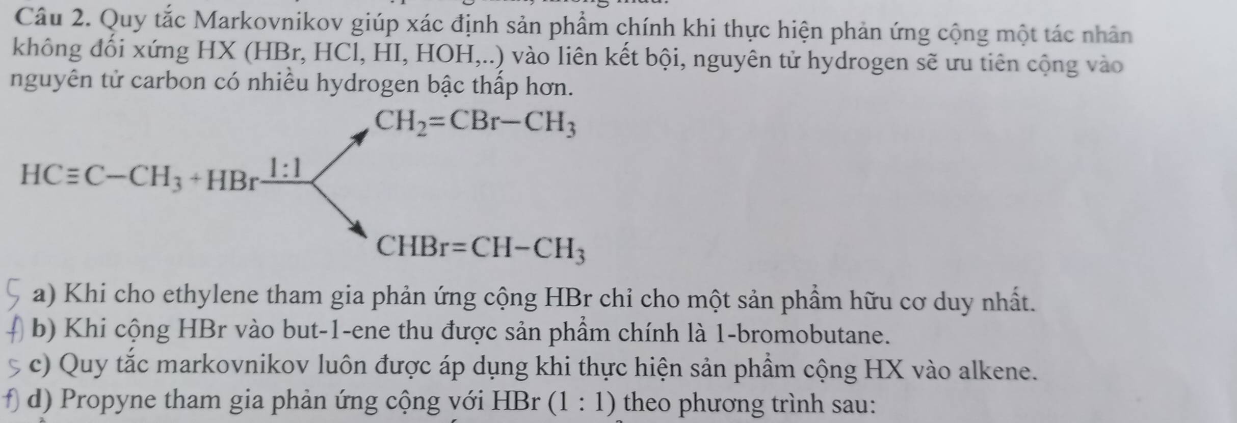 Quy tắc Markovnikov giúp xác định sản phẩm chính khi thực hiện phản ứng cộng một tác nhân
không đối xứng HX (HBr, HCl, HI, HOH,..) vào liên kết bội, nguyên tử hydrogen sẽ ưu tiên cộng vào
nguyên tử carbon có nhiều hydrogen bậc thấp hơn.
a) Khi cho ethylene tham gia phản ứng cộng HBr chỉ cho một sản phầm hữu cơ duy nhất.
b) Khi cộng HBr vào but-1-ene thu được sản phầm chính là 1-bromobutane.
c) Quy tắc markovnikov luôn được áp dụng khi thực hiện sản phầm cộng HX vào alkene.
d) Propyne tham gia phản ứng cộng với HBr (1:1) theo phương trình sau: