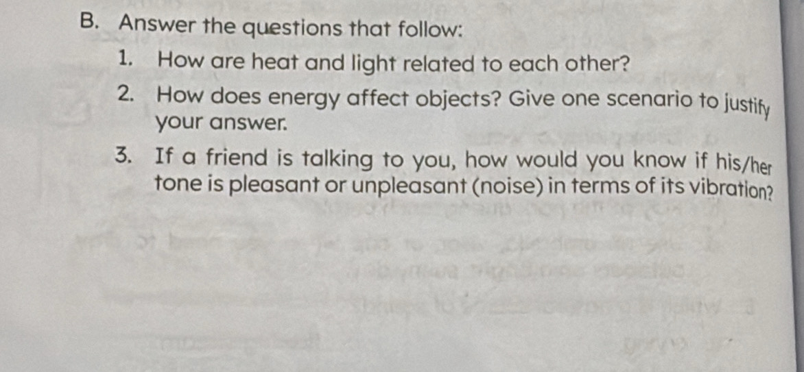 Answer the questions that follow: 
1. How are heat and light related to each other? 
2. How does energy affect objects? Give one scenario to justify 
your answer. 
3. If a friend is talking to you, how would you know if his/her 
tone is pleasant or unpleasant (noise) in terms of its vibration?