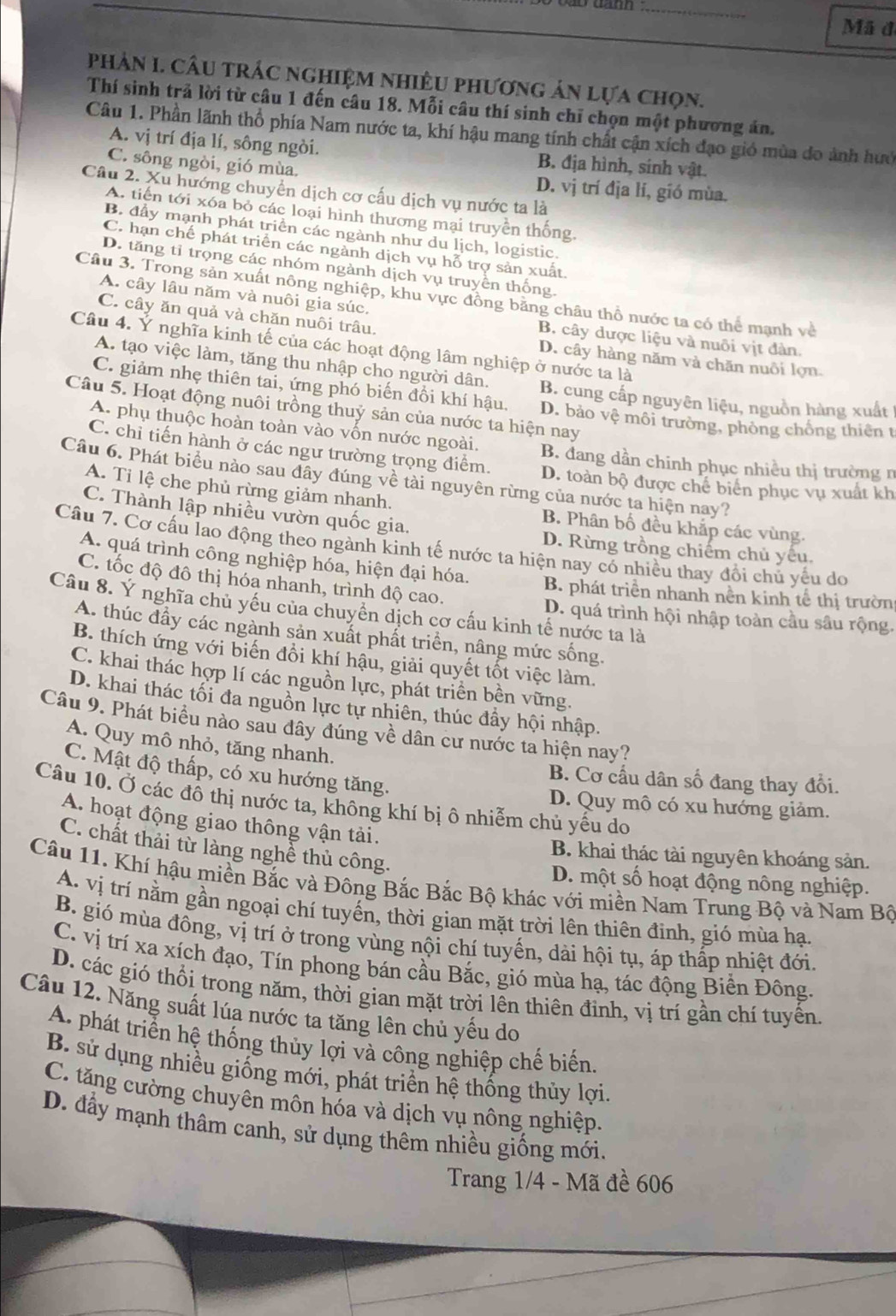 Mã đã
phản I. Cầu trÁc nghiệm nhiềU phương ản lựa chọn.
Thí sinh trả lời từ câu 1 đến câu 18. Mỗi câu thí sinh chỉ chọn một phương án.
Câu 1. Phần lãnh thổ phía Nam nước ta, khí hậu mang tính chất cận xích đạo gió mùa do ảnh hướ
A. vị trí địa lí, sông ngòi. B. địa hình, sinh vật.
C. sông ngòi, gió mùa. D. vị trí địa lí, gió mùa.
Câu 2. Xu hướng chuyển dịch cơ cấu dịch vụ nước ta là
A. tiến tới xóa bỏ các loại hình thương mại truyền thống.
B. đầy mạnh phát triển các ngành như du lịch, logistic.
C. hạn chế phát triển các ngành dịch vụ hỗ trợ sản xuất.
D. tăng tỉ trọng các nhóm ngành dịch vụ truyền thống.
Câu 3. Trong sản xuất nông nghiệp, khu vực đồng băng châu thổ nước ta có thể mạnh về
A. cây lâu năm và nuôi gia súc. B. cây dược liệu và nuôi vịt đàn.
C. cây ăn quả và chăn nuôi trâu. D. cây hàng năm và chăn nuôi lợn.
Câu 4. Ý nghĩa kinh tế của các hoạt động lâm nghiệp ở nước ta là
A. tạo việc làm, tăng thu nhập cho người dân. B. cung cấp nguyên liệu, nguồn hàng xuất
C. giảm nhẹ thiên tai, ứng phó biến đổi khí hậu. D. bảo vệ môi trường, phòng chống thiên t
Câu 5. Hoạt động nuôi trồng thuỷ sản của nước ta hiện nay
A. phụ thuộc hoàn toàn vào vốn nước ngoài. B. đang dần chinh phục nhiều thị trường n
C. chỉ tiến hành ở các ngư trường trọng điểm. D. toàn bộ được chế biên phục vụ xuất kh
Câu 6. Phát biểu nào sau đây đúng về tài nguyên rừng của nước ta hiện nay?
A. Tỉ lệ che phủ rừng giảm nhanh. B. Phân bố đều khắp các vùng.
C. Thành lập nhiều vườn quốc gia. D. Rừng trồng chiếm chủ yếu.
Câu 7. Cơ cầu lao động theo ngành kinh tế nước ta hiện nay có nhiều thay đổi chủ yêu do
A. quá trình công nghiệp hóa, hiện đại hóa. B. phát triển nhanh nền kinh tế thị trườn
C. tốc độ đô thị hóa nhanh, trình độ cao.
Câu 8. Ý nghĩa chủ yếu của chuyển dịch cơ cấu kinh tế nước ta là
D. quá trình hội nhập toàn cầu sâu rộng.
A. thúc đầy các ngành sản xuất phất triển, nâng mức sống.
B. thích ứng với biến đồi khí hậu, giải quyết tốt việc làm.
C. khai thác hợp lí các nguồn lực, phát triển bền vững.
D. khai thác tối đa nguồn lực tự nhiên, thúc đầy hội nhập.
Câu 9. Phát biểu nào sau dây đúng về dân cư nước ta hiện nay?
A. Quy mô nhỏ, tăng nhanh.
C. Mật độ thấp, có xu hướng tăng.
B. Cơ cầu dân số đang thay đổi.
Câu 10. Ở các đô thị nước ta, không khí bị ô nhiễm chủ yếu do
D. Quy mô có xu hướng giảm.
A. hoạt động giao thông vận tải.
C. chất thải từ làng nghề thủ công.
B. khai thác tài nguyên khoáng sản.
Câu 11. Khí hậu miền Bắc và Đông Bắc Bắc Bộ khác với miền Nam Trung Bộ và Nam Bộ D. một số hoạt động nông nghiệp.
A. vị trí nằm gần ngoại chí tuyến, thời gian mặt trời lên thiên đinh, gió mùa hạ.
B. gió mùa đông, vị trí ở trong vùng nội chí tuyến, dài hội tụ, áp thấp nhiệt đới
C. vị trí xa xích đạo, Tín phong bán cầu Bắc, gió mùa hạ, tác động Biển Đông.
D. các gió thổi trong năm, thời gian mặt trời lên thiên đỉnh, vị trí gần chí tuyển.
Câu 12. Năng suất lúa nước ta tăng lên chủ yếu do
A. phát triển hệ thống thủy lợi và công nghiệp chế biến.
B. sử dụng nhiều giống mới, phát triển hệ thống thủy lợi.
C. tăng cường chuyên môn hóa và dịch vụ nông nghiệp.
D. đầy mạnh thâm canh, sử dụng thêm nhiều giống mới.
Trang 1/4 - Mã đề 606