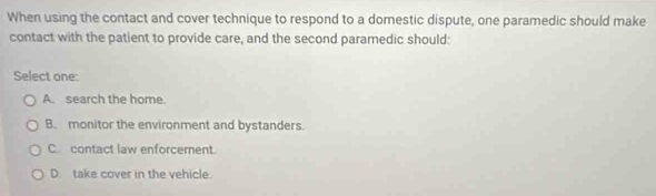 When using the contact and cover technique to respond to a domestic dispute, one paramedic should make
contact with the patient to provide care, and the second paramedic should:
Select one:
A. search the home
B. monitor the environment and bystanders.
C contact law enforcement.
D. take cover in the vehicle.