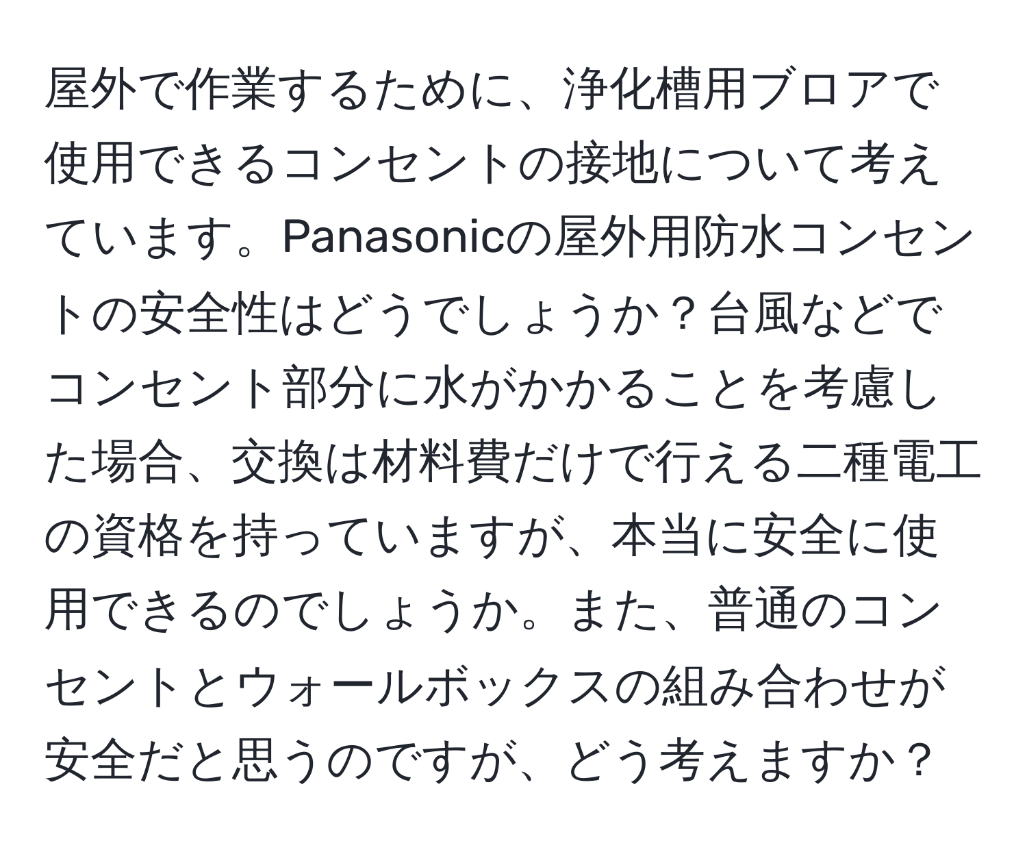 屋外で作業するために、浄化槽用ブロアで使用できるコンセントの接地について考えています。Panasonicの屋外用防水コンセントの安全性はどうでしょうか？台風などでコンセント部分に水がかかることを考慮した場合、交換は材料費だけで行える二種電工の資格を持っていますが、本当に安全に使用できるのでしょうか。また、普通のコンセントとウォールボックスの組み合わせが安全だと思うのですが、どう考えますか？