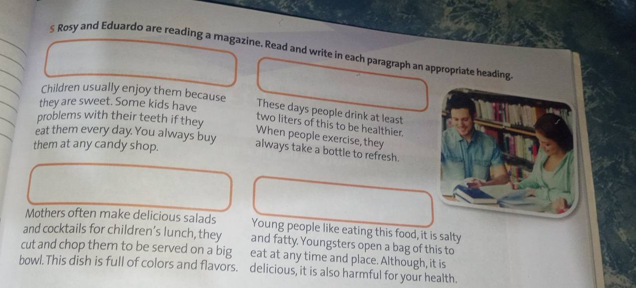§ Rosy and Eduardo are reading a magazine. Read and write in each paragraph an appropriate heading. 
Children usually enjoy them because 
they are sweet. Some kids have 
These days people drink at least 
problems with their teeth if they 
two liters of this to be healthier. 
eat them every day. You always buy 
When people exercise, they 
them at any candy shop. 
always take a bottle to refresh. 
Mothers often make delicious salads Young people like eating this food, it is salty 
and cocktails for children’s lunch, they and fatty. Youngsters open a bag of this to 
cut and chop them to be served on a big eat at any time and place. Although, it is 
bowl.This dish is full of colors and flavors. delicious, it is also harmful for your health.