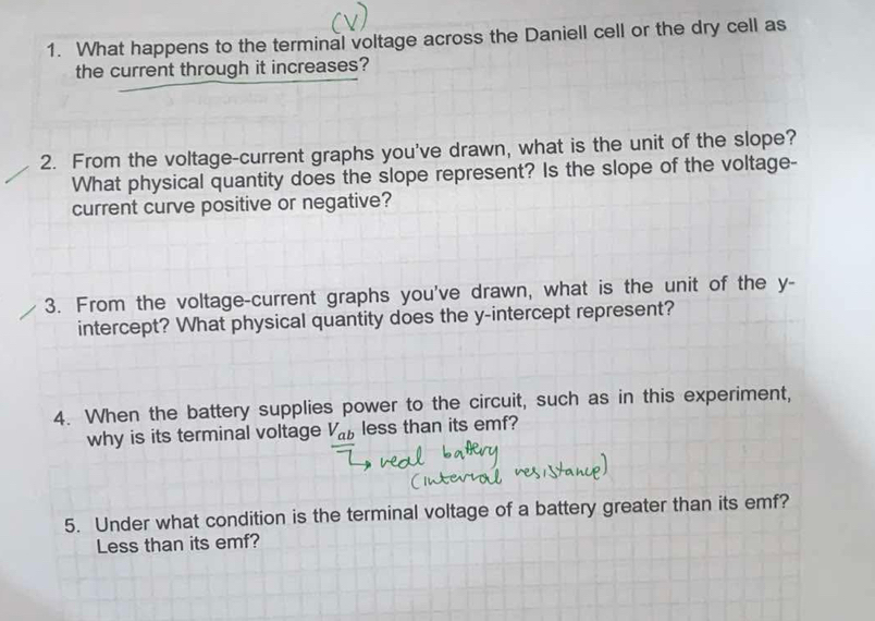 What happens to the terminal voltage across the Daniell cell or the dry cell as 
the current through it increases? 
2. From the voltage-current graphs you've drawn, what is the unit of the slope? 
What physical quantity does the slope represent? Is the slope of the voltage- 
current curve positive or negative? 
3. From the voltage-current graphs you've drawn, what is the unit of the y - 
intercept? What physical quantity does the y-intercept represent? 
4. When the battery supplies power to the circuit, such as in this experiment, 
why is its terminal voltage V_ab less than its emf? 
5. Under what condition is the terminal voltage of a battery greater than its emf? 
Less than its emf?