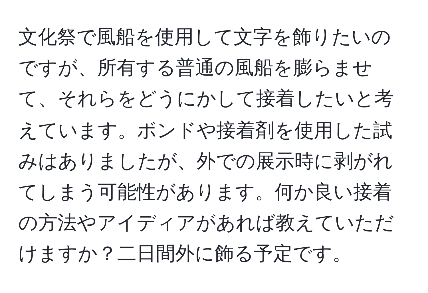 文化祭で風船を使用して文字を飾りたいのですが、所有する普通の風船を膨らませて、それらをどうにかして接着したいと考えています。ボンドや接着剤を使用した試みはありましたが、外での展示時に剥がれてしまう可能性があります。何か良い接着の方法やアイディアがあれば教えていただけますか？二日間外に飾る予定です。