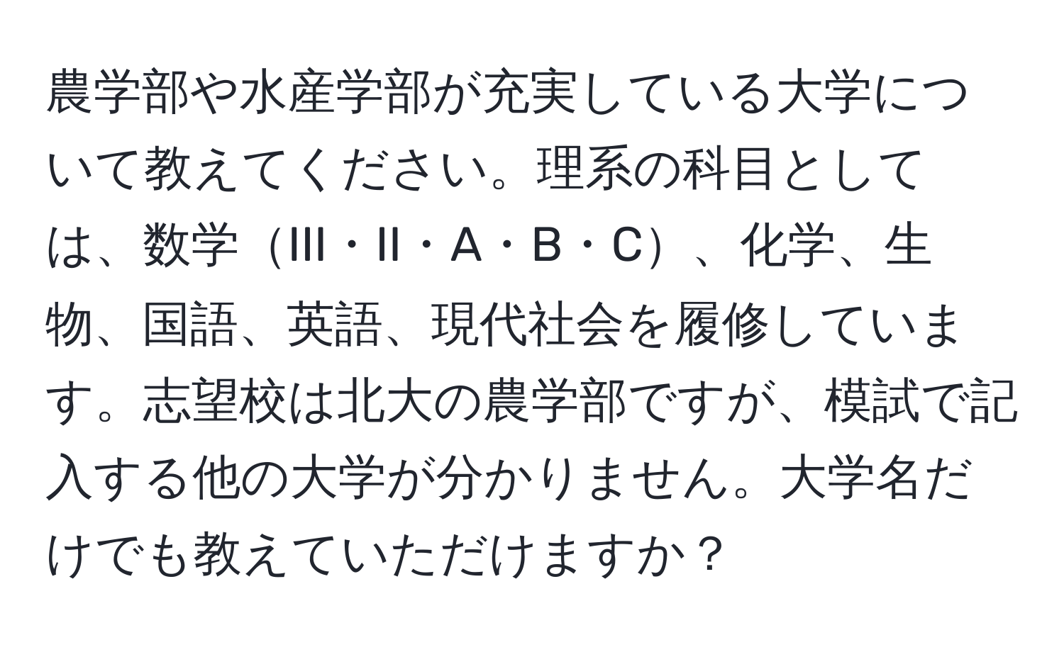 農学部や水産学部が充実している大学について教えてください。理系の科目としては、数学III・II・A・B・C、化学、生物、国語、英語、現代社会を履修しています。志望校は北大の農学部ですが、模試で記入する他の大学が分かりません。大学名だけでも教えていただけますか？