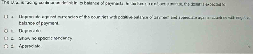 The U.S. is facing continuous deficit in its balance of payments. In the foreign exchange market, the dollar is expected to
a. Depreciate against currencies of the countries with positive balance of payment and appreciate against countries with negative
balance of payment
b. Depreciate
c. Show no specific tendency
d. Appreciate.