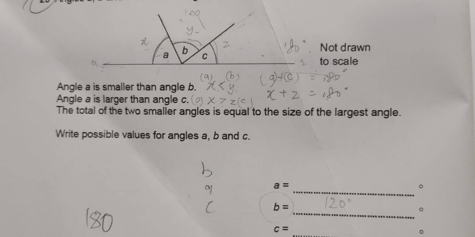 Not drawn
a b C
to scale 
Angle a is smaller than angle b. 
Angle a is larger than angle c. 
The total of the two smaller angles is equal to the size of the largest angle. 
Write possible values for angles a, b and c.
a=
_。
b=
_。
c=
_ 
。