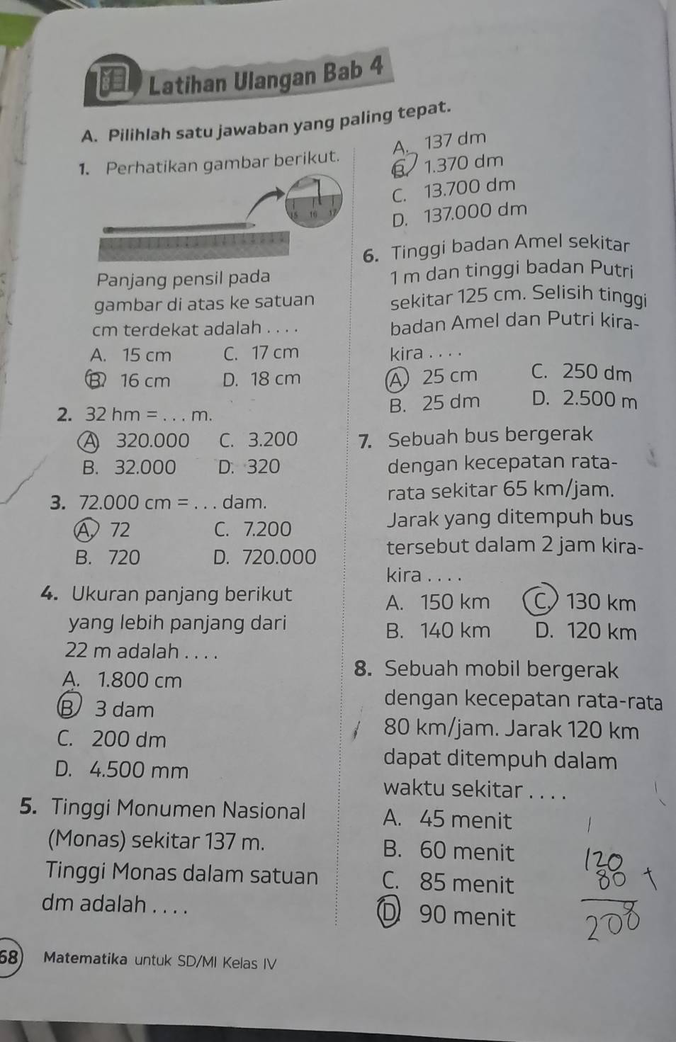 Latihan Ulangan Bab 4
A. Pilihlah satu jawaban yang paling tepat.
A._ 137 dm
tikan gambar berikut.
β 1.370 dm
C. 13.700 dm
D. 137.000 dm
6. Tinggi badan Amel sekitar
Panjang pensil pada 1 m dan tinggi badan Putri
gambar di atas ke satuan sekitar 125 cm. Selisih tinggi
cm terdekat adalah . . . . badan Amel dan Putri kira-
A. 15 cm C. 17 cm kira . . . .
B 16 cm D. 18 cm A 25 cm C. 250 dm
2. 32hm= _  m.
B. 25 dm D. 2.500 m
A 320.000 C. 3.200 7. Sebuah bus bergerak
B. 32.000 D. 320 dengan kecepatan rata-
3. 72.000cm= _ dam. rata sekitar 65 km/jam.
A 72 C. 7.200
Jarak yang ditempuh bus
B. 720 D. 720.000 tersebut dalam 2 jam kira-
kira . . . .
4. Ukuran panjang berikut C 130 km
A. 150 km
yang lebih panjang dari D. 120 km
B. 140 km
22 m adalah . . . .
A. 1.800 cm
8. Sebuah mobil bergerak
B 3 dam
dengan kecepatan rata-rata
C. 200 dm
80 km/jam. Jarak 120 km
D. 4.500 mm
dapat ditempuh dalam
waktu sekitar . . . .
5. Tinggi Monumen Nasional A. 45 menit
(Monas) sekitar 137 m. B. 60 menit
Tinggi Monas dalam satuan C. 85 menit
dm adalah . . . . D90 menit
68) Matematika untuk SD/MI Kelas IV