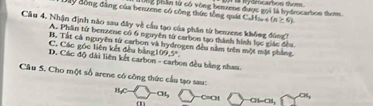 hydrocarbon thom.
10ng phần từ có vòng benzene được gọi là hydrocarton thom.
Dây đồng đẳng của benzene có công thức tổng quát C_nH_2n-6(n≥ 6). 
Câu 4. Nhận định nào sau đây về cầu tạo của phân từ benzene không đứng?
A. Phân tử benzene có 6 nguyên tứ carbon tạ0 thành hình lục giác đều.
B. Tất cả nguyên tử carbon và hydrogen đều nằm trên một mặt phẳng
C. Các góc liên kết đều bảng 109,5°.
D. Các độ dài liên kết carbon - carbon đều bằng nhau.
Câu 5. Cho một số arene có công thức cầu tạo sau:
H₃C -CH_3 CH CH=CH,
CH_3
(1)