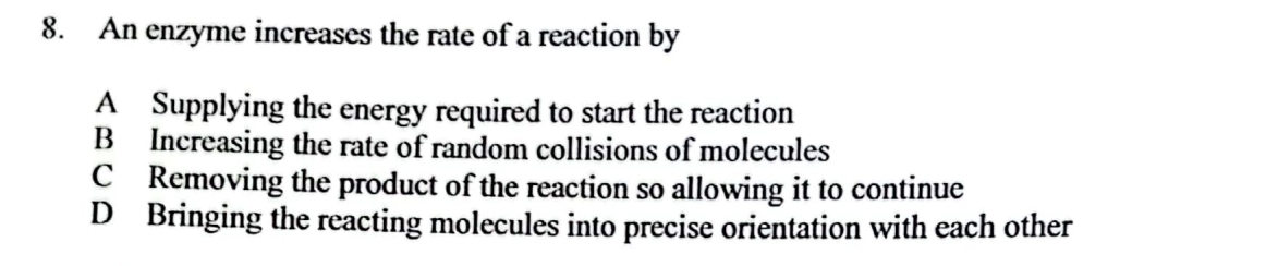 An enzyme increases the rate of a reaction by
A Supplying the energy required to start the reaction
B Increasing the rate of random collisions of molecules
C Removing the product of the reaction so allowing it to continue
D Bringing the reacting molecules into precise orientation with each other