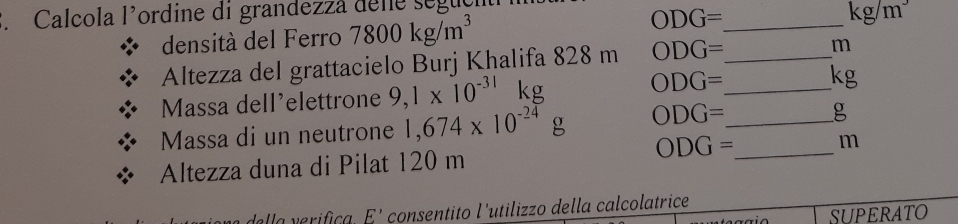 Calcola l'ordine di grandezza dele seguç 
densità del Ferro 7800kg/m^3 ODG= _
kg/m^3
Altezza del grattacielo Burj Khalifa 828 m ODG= _
m
ODG=
Massa dell'elettrone 9,1* 10^(-31) kg _ kg
Massa di un neutrone 1,674* 10^(-24)g ODG= _ 
g 
Altezza duna di Pilat 120 m ODG= _  m
E' consentito l'utilizzo della calcolatrice 
SUPERATO