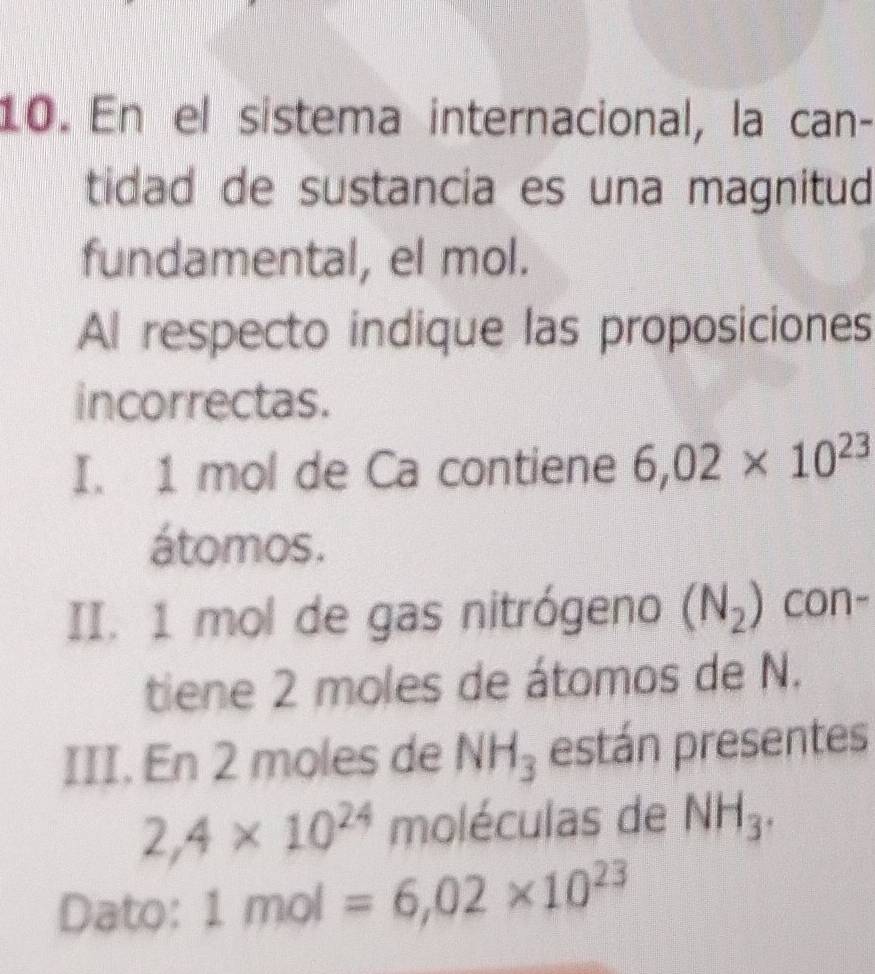 En el sistema internacional, la can- 
tidad de sustancia es una magnitud 
fundamental, el mol. 
Al respecto indique las proposiciones 
incorrectas. 
I. 1 mol de Ca contiene 6,02* 10^(23)
átomos. 
II. 1 mol de gas nitrógeno (N_2) con- 
tiene 2 moles de átomos de N. 
III. En 2 moles de NH_3 están presentes
2,4* 10^(24) moléculas de NH_3. 
Dato: 1mol=6,02* 10^(23)