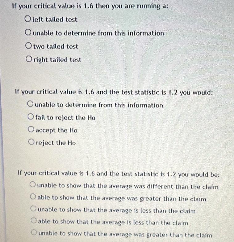 If your critical value is 1.6 then you are running a:
left tailed test
unable to determine from this information
two tailed test
right tailed test
If your critical value is 1.6 and the test statistic is 1.2 you would:
unable to determine from this information
fail to reject the Ho
accept the Ho
reject the Ho
If your critical value is 1.6 and the test statistic is 1.2 you would be:
unable to show that the average was different than the claim
able to show that the average was greater than the claim
unable to show that the average is less than the claim
able to show that the average is less than the claim
unable to show that the average was greater than the claim