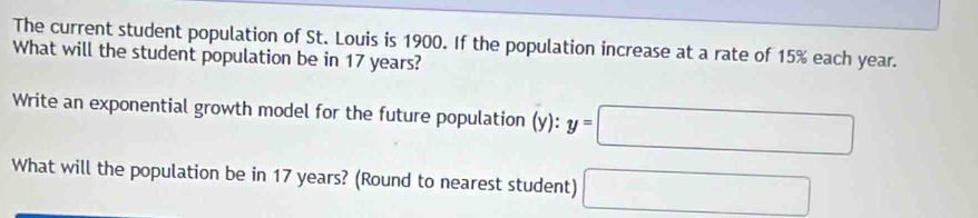 The current student population of St. Louis is 1900. If the population increase at a rate of 15% each year. 
What will the student population be in 17 years? 
Write an exponential growth model for the future population (y):y=□
What will the population be in 17 years? (Round to nearest student) □