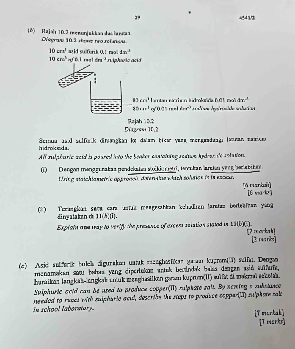 29 4541/2 
(b) Rajah 10.2 menunjukkan dua larutan. 
Diagram 10.2 shows two solutions.
10cm^3 asid sulfurik 0.1 m ol dm^(-3)
10cm^3 of 0.1 mol dm^(-3) sulphuric acid
80cm^3 larutan natrium hidroksida 0.01 mol dm^(-3)
80cm^3 of 0.01 mol dm^(-3) sodium hydroxide solution 
Rajah 10.2 
Diagram 10.2 
Semua asid sulfurik dituangkan ke dalam bikar yang mengandungi larutan natrium 
hidroksida. 
All sulphuric acid is poured into the beaker containing sodium hydroxide solution. 
(i) Dengan menggunakan pendekatan stoikiometri, tentukan larutan yang berlebihan. 
Using stoichiometric approach, determine which solution is in excess. 
[6 markah] 
[6 marks] 
(ii) Terangkan satu cara untuk mengesahkan kehadiran larutan berlebihan yang 
dinyatakan di 11(b)(i). 
Explain one way to verify the presence of excess solution stated in 11(b)(i ). 
[2 markah] 
[2 marks] 
(c) Asid sulfurik boleh digunakan untuk menghasilkan garam kuprum(II) sulfat. Dengan 
menamakan satu bahan yang diperlukan untuk bertindak balas dengan asid sulfurik, 
huraikan langkah-langkah untuk menghasilkan garam kuprum(II) sulfat di makmal sekolah. 
Sulphuric acid can be used to produce copper(II) sulphate salt. By naming a substance 
needed to react with sulphuric acid, describe the steps to produce copper(II) sulphate salt 
in school laboratory. 
[7 markah] 
[7 marks]