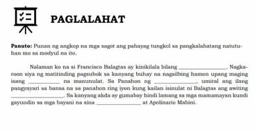 PAGLALAHAT 
Paauto: Punan ng angkop na mga sagot ang pahavag tungkol sa pangkalahatang natutu 
han mo aa modvul na ito. 
Nalaman ko na si Francisco Balagtas ay kinikilala bilang 
roon siya ng matitinding pagsubok sa kanyang buhay na nagsilbing hamon upang maging Nagka- 
isang _na manunulat. Sa Panahon ng _, umiral ang ilang 
pangyayari sa bansa na sa panahon ring iyon kung kailan isinulat ni Balagtas ang awiting 
_. Sa kanyang akda ay gumabay hindi lamang sa mga mamamayan kundi 
gayundin sa mga bayani na sina _at Apolinario Mabini