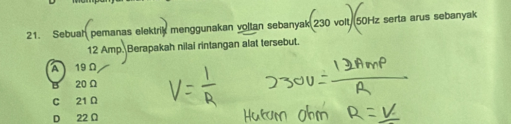 Sebuah pemanas elektrik menggunakan voltan sebanyak 230 volt 50Hz serta arus sebanyak
12 Amp. Berapakah nilai rintangan alat tersebut.
A19Ω
B 20 Ω
C 21 Ω
D 22 Ω