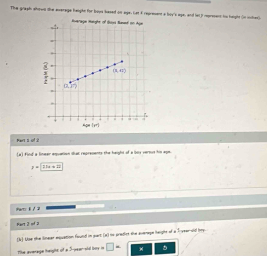 The graph shows the average height for boys based on age. Let X represent a boy's age, and let y represent his height (in inches).
Part 1 of 2
(a) Find a linear equation that represents the height of a boy versus his age.
y=25x+22
Part: 1 / 2
Part 2 of 2
(b) Use the linear equation found in part (a) to predict the average height of a S-year-old boy.
The average height of a 5-year-old boy is □ = 5