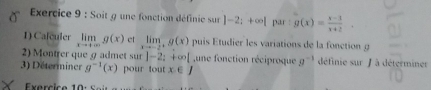 Soit g une fonction définie sur ]-2;+∈fty | par g(x)= (x-1)/x+2 . 
1) Calculer limlimits _xto +∈fty g(x) ct limlimits _xto -2^+g(x) puis Etudier les variations de la fonction g
2) Montrer que 9 admet sur |-2;+∈fty | une fonction réciproque g^(-1) définie sur J à déterminer 
3) Déterminer g^(-1)(x) pour tout x∈ J
Exercice 10 :