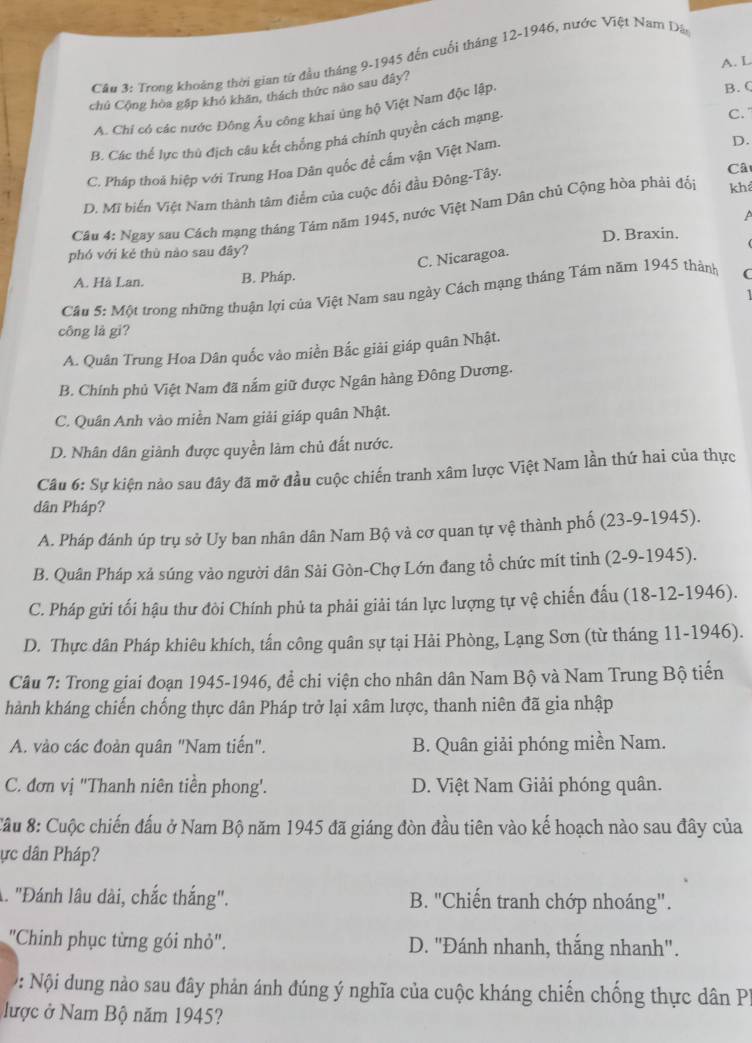 Cầu 3: Trong khoảng thời gian từ đầu tháng 9-1945 đến cuối tháng 12-1946, nước Việt Nam Dân
A. L
B. (
chủ Cộng hòa gập khỏ khăn, thách thức nao sau đây?
A. Chí có các nước Đông Âu công khai ủng hộ Việt Nam độc lập.
B. Các thể lực thủ địch câu kết chống phá chính quyền cách mạng. C.
C. Pháp thoá hiệp với Trung Hoa Dân quốc để cấm vận Việt Nam.
D.
D. Mĩ biển Việt Nam thành tâm điểm của cuộc đổi đầu Đông-Tây.
Câ
Câu 4: Ngay sau Cách mạng tháng Tâm năm 1945, nước Việt Nam Dân chủ Cộng hòa phải đổi khá
A
phó với kẻé thù nào sau đây? D. Braxin.
C. Nicaragoa.
A. Hà Lan. B. Pháp.
Cầu 5: Một trong những thuận lợi của Việt Nam sau ngày Cách mạng tháng Tám năm 1945 thành (
công là gi?
A. Quân Trung Hoa Dân quốc vào miền Bắc giải giáp quân Nhật.
B. Chính phủ Việt Nam đã nắm giữ được Ngân hàng Đông Dương.
C. Quân Anh vào miền Nam giải giáp quân Nhật.
D. Nhân dân giành được quyền làm chủ đất nước.
Câu 6: Sự kiện nào sau đây đã mở đầu cuộc chiến tranh xâm lược Việt Nam lần thứ hai của thực
dân Pháp?
A. Pháp đánh úp trụ sở Uy ban nhân dân Nam Bộ và cơ quan tự vệ thành phố (23-9-1945).
B. Quân Pháp xả súng vào người dân Sải Gòn-Chợ Lớn đang tổ chức mít tinh (2-9-1945).
C. Pháp gửi tối hậu thư đòi Chính phủ ta phải giải tán lực lượng tự vệ chiến đấu (18-12-1946).
D. Thực dân Pháp khiêu khích, tấn công quân sự tại Hải Phòng, Lạng Sơn (từ tháng 11-1946).
Câu 7: Trong giai đoạn 1945-1946, để chi viện cho nhân dân Nam Bộ và Nam Trung Bộ tiến
hành kháng chiến chống thực dân Pháp trở lại xâm lược, thanh niên đã gia nhập
A. vào các đoàn quân "Nam tiến".  B. Quân giải phóng miền Nam.
C. đơn vị 'Thanh niên tiền phong'. D. Việt Nam Giải phóng quân.
Cầu 8: Cuộc chiến đấu ở Nam Bộ năm 1945 đã giáng đòn đầu tiên vào kế hoạch nào sau đây của
ực dân Pháp?
A. "Đánh lâu dài, chắc thắng". B. ''Chiến tranh chớp nhoáng'.
"Chinh phục từng gói nhỏ". D. "Đánh nhanh, thắng nhanh".
: Nội dung nào sau đây phản ánh đúng ý nghĩa của cuộc kháng chiến chống thực dân PP
lược ở Nam Bộ năm 1945?