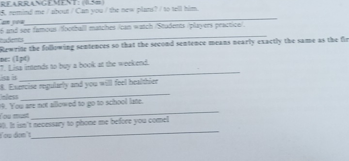 REARRANGEMENT: (15m) 
5. remind me / about / Can you / the new plans? / to tell him. 
un yu 
_ 
6 and see famous /football matches /can watch /Students /players practice/. 
udemts 
_ 
Rewrite the following sentences so that the second sentence means nearly exactly the same as the fir 
ne: (1pt) 
_ 
7. Lisa imtends to buy a book at the weekend. 
se s 
8. Exercise regularly and you will feel healthier 
inless 
_ 
9. You are not allowed to go to school late. 
Tou must 
_ 
_ 
90. It isn't necessary to phone me before you comel 
You đan