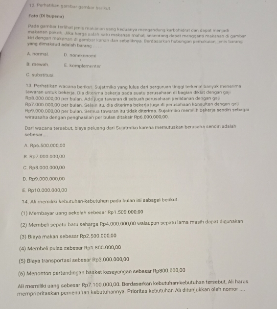 Perhatikan gambar-gambar berikut
Foto (Di bupena)
Pada gambar terlihat jenis makanan yang keduanya mengandung karbohidrat dan dapat menjadi
makanan pokok. Jika harga salah satu makanan mahal, seseorang dapat mengganti makanan di gambar
kiri dengan makanan di gambar kanan dan sebaliknya. Berdasarkan hubungan pemakaian, jenis barang
yang dimaksud adalah barang . . . .
A. normal. D. nonekonomi
B. mewah. E. komplementer
C. substitusi.
13. Perhatikan wacana berikut: Sujatmiko yang lulus dari perguruan tinggi terkenal banyak menerima
tawaran untuk bekerja. Dia diterima bekerja pada suatu perusahaan di bagian diklät dengan gaji
Rp8.000.000,00 per bulan. Ada juga tawaran di sebuah perusahaan periidanan dergan gaji
Rp7.000.000,00 per bulan. Selain itu, dia diterima bekerja juga di perusahaan konsultan đengan gaji
Rp9.000.000,00 per bulan. Semua tawaran itu tidak diterima. Sujatmiko memilih bekerja sendiri sebagai
wirausaha dengan penghasilan per bulan ditaksir Rp6.000.000,00.
Dari wacana tersebut, biaya peiuang dari Sujatmiko karena memutuskan berusaha sendiri adalah
sebesar....
A. Rp6.500.000,00
B. Rp7.000.000,00
C. Rp8.000.000,00
D. Rp9.000.000,00
E. Rp10.000.000,00
14. Ali memiliki kebutuhan-kebutuhan pada bulan ini sebagai berikut.
(1) Membayar uang sekolah sebesar Rp1.500,000,00
(2) Membeli sepatu baru seharga Rp4.000.000,00 walaupun sepatu Iama masih dapat digunakan
(3) Biaya makan sebesar Rp2.500.000,00
(4) Membeli pulsa sebesar Rp1.800.000,00
(5) Biaya transportasi sebesar Rp3.000.000,00
(6) Menonton pertandingan basket kesayangan sebesar Rp800.000,00
Ali memiliki uang sebesar Rp7.100.000,00. Berdasarkan kebutuhan-kebutuhan tersebut, Ali harus
memprioritaskan pemenuhan kebutuhannya. Prioritas kebutuhan Alı ditunjukkan oleh nomor ....