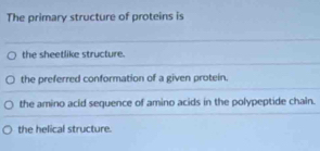 The primary structure of proteins is
the sheetlike structure.
the preferred conformation of a given protein.
the amino acid sequence of amino acids in the polypeptide chain.
the helical structure.