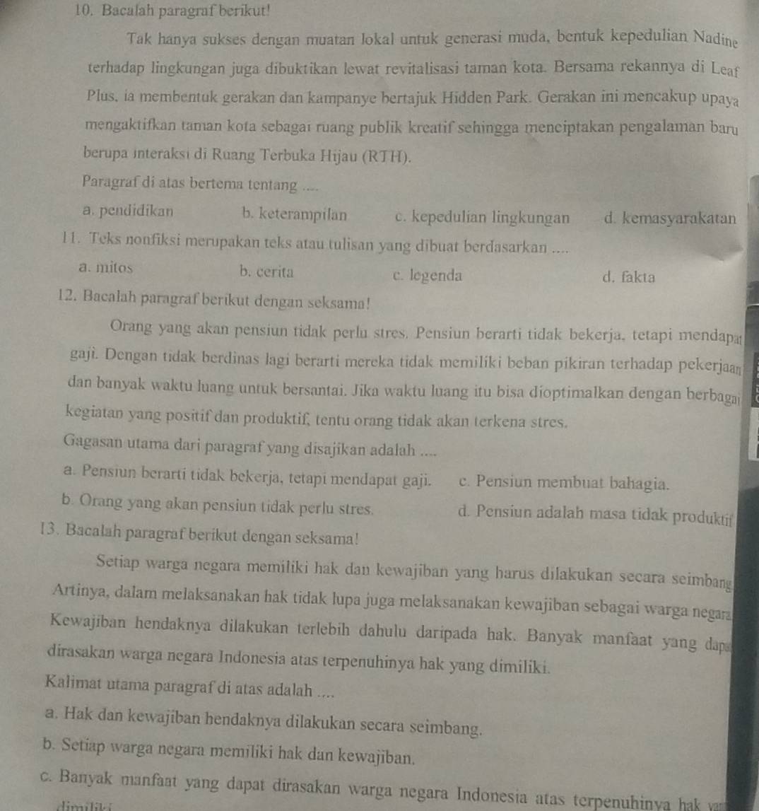 Bacalah paragraf berikut!
Tak hanya sukses dengan muatan lokal untuk generasi muda, bentuk kepedulian Nadine
terhadap lingkungan juga dibuktikan lewat revitalisasi taman kota. Bersama rekannya di Leaf
Plus, ia membentuk gerakan dan kampanye bertajuk Hidden Park. Gerakan ini mencakup upaya
mengaktifkan taman kota sebagaı ruang publik kreatif sehingga menciptakan pengalaman baru
berupa interaksi di Ruang Terbuka Hijau (RTH).
Paragraf di atas bertema tentang ....
a. pendidikan b. keterampilan c. kepedulian lingkungan d. kemasyarakatan
l1. Teks nonfiksi merupakan teks atau tulisan yang dibuat berdasarkan ....
a. mitos b. cerita c. legenda d. fakta
12. Bacalah paragraf berikut dengan seksama!
Orang yang akan pensiun tidak perlu stres. Pensiun berarti tidak bekerja, tetapi mendapa
gaji. Dengan tidak berdinas lagi berarti mereka tidak memilíki beban pikiran terhadap pekerjaan
dan banyak waktu luang untuk bersantai. Jika waktu luang itu bisa dioptimalkan dengan berbagai
kegiatan yang positif dan produktif, tentu orang tidak akan terkena stres.
Gagasan utama dari paragraf yang disajikan adalah ....
a. Pensiun berarti tidak bekerja, tetapi mendapat gaji. c. Pensiun membuat bahagia.
b. Orang yang akan pensiun tidak perlu stres. d. Pensiun adalah masa tidak produktif
13. Bacalah paragraf berikut dengan seksama!
Setiap warga negara memiliki hak dan kewajiban yang harus dilakukan secara seimbang
Artinya, dalam melaksanakan hak tidak lupa juga melaksanakan kewajiban sebagai warga negara
Kewajiban hendaknya dilakukan terlebih dahulu daripada hak. Banyak manfaat yang dap
dirasakan warga negara Indonesia atas terpenuhinya hak yang dimiliki.
Kalimat utama paragraf di atas adalah ....
a. Hak dan kewajiban hendaknya dilakukan secara seimbang.
b. Setiap warga negara memiliki hak dan kewajiban.
c. Banyak manfaat yang dapat dirasakan warga negara Indonesia atas terpenuhinya hak ya