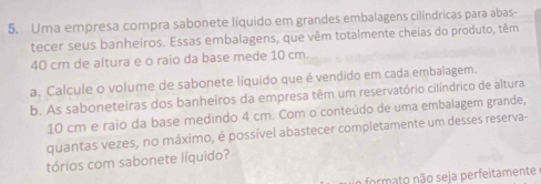 Uma empresa compra sabonete líquido em grandes embalagens cilíndricas para abas-
tecer seus banheiros. Essas embalagens, que vêm totalmente cheias do produto, têm
40 cm de altura e o raio da base mede 10 cm.
a. Calcule o volume de sabonete líquido que é vendido em cada embalagem.
b. As saboneteiras dos banheiros da empresa têm um reservatório cilíndrico de altura
10 cm e raio da base medindo 4 cm. Com o conteúdo de uma embalagem grande,
quantas vezes, no máximo, é possível abastecer completamente um desses reserva-
tórios com sabonete líquido?
formato não seja perfeitamente