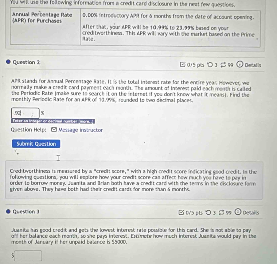 You will use the following information from a credit card disclosure in the next few questions. 
Annual Percentage Rate 0.00% introductory APR for 6 months from the date of account opening. 
(APR) for Purchases 
After that, your APR will be 10.99% to 23.99% based on your 
creditworthiness. This APR will vary with the market based on the Prime 
Rate. 
Question 2 □0/5 pts つ 3 99 G Details 
APR stands for Annual Percentage Rate. It is the total interest rate for the entire year. However, we 
normally make a credit card payment each month. The amount of interest paid each month is called 
the Periodic Rate (make sure to search it on the internet if you don't know what it means). Find the 
monthly Periodic Rate for an APR of 10.99%, rounded to two decimal places. 
.92| % 
Enter an integer or decimal number [more..] 
Question Help: Message instructor 
Submit Question 
Creditworthiness is measured by a “credit score,” with a high credit score indicating good credit. In the 
following questions, you will explore how your credit score can affect how much you have to pay in 
order to borrow money. Juanita and Brian both have a credit card with the terms in the disclosure form 
given above. They have both had their credit cards for more than 6 months. 
Question 3 C 0/5 pts O3approx 99 Details 
Juanita has good credit and gets the lowest interest rate possible for this card. She is not able to pay 
off her balance each month, so she pays interest. Estimate how much interest Juanita would pay in the 
month of January if her unpaid balance is $5000.
$□