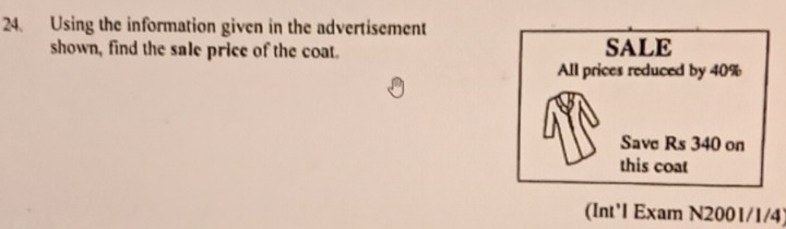 Using the information given in the advertisement 
shown, find the sale price of the coat. SALE 
All prices reduced by 40%
Save Rs 340 on 
this coat 
(Int'l Exam N2001/1/4)