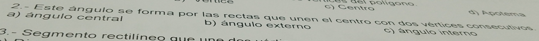 poligon o
c) Centro d) Apotema
a) ángulo central 2.- Este ángulo se forma por las rectas que unen el centro con dos vértices consecutivos.
b) ángulo externo c) ángulo interno
3.- Segmento rectilíneo que un